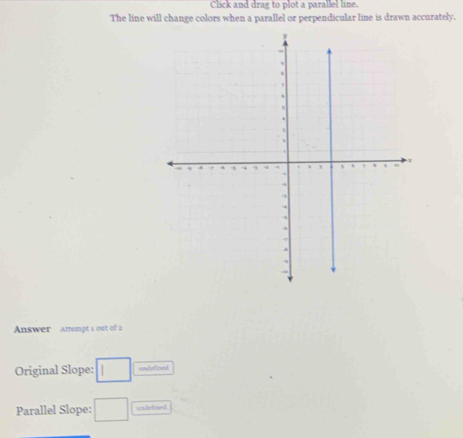 Click and drag to plot a parallel line. 
The line will change colors when a parallel or perpendicular line is drawn accurately. 
Answer Attempt 1 out of 2 
Original Slope: □ undefined 
Parallel Slope: □ undedined