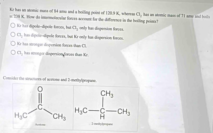 Kr has an atomic mass of 84 amu and a boiling point of 120.9 K, whereas Cl_2 has an atomic mass of 71 amu and boils
at 238 K. How do intermolecular forces account for the difference in the boiling points?
Kr has dipole--dipole forces, but Cl_2 only has dispersion forces.
Cl_2 has dipole--dipole forces, but Kr only has dispersion forces.
Kr has stronger dispersion forces than Cl.
Cl_2 has stronger dispersion forces than Kr.
Consider the structures of acetone and 2-methylpropane.