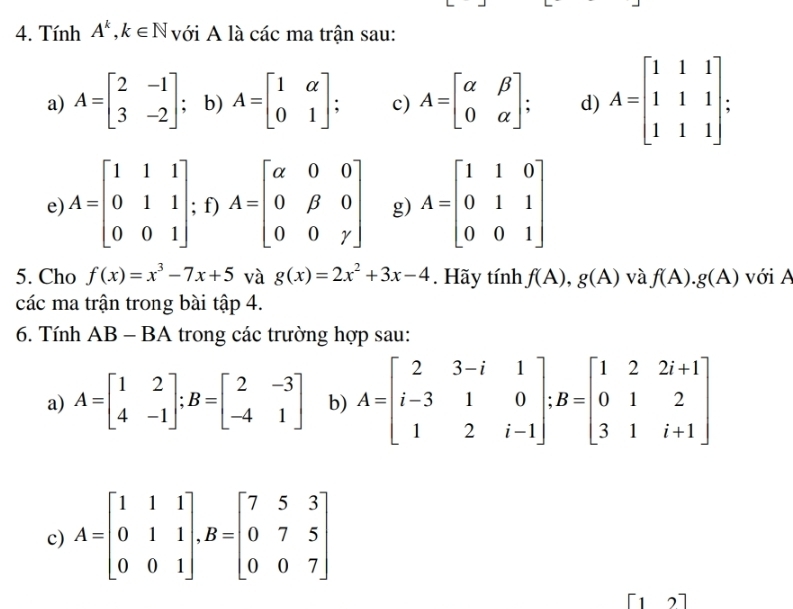 Tính A^k, k∈ N với A là các ma trận sau: 
a) A=beginbmatrix 2&-1 3&-2endbmatrix; b) A=beginbmatrix 1&alpha  0&1endbmatrix c) A=beginbmatrix alpha &beta  0&alpha endbmatrix d) A=beginbmatrix 1&1&1 1&1&1 1&1&1endbmatrix. 
e) A=beginbmatrix 1&1&1 0&1&1 0&0&1endbmatrix; f) A=beginbmatrix alpha &0&0 0&beta &0 0&0&gamma endbmatrix g) A=beginbmatrix 1&1&0 0&1&1 0&0&1endbmatrix
5. Cho f(x)=x^3-7x+5 và g(x)=2x^2+3x-4. Hãy tính f(A), g(A) và f(A). g(A) với A 
các ma trận trong bài tập 4. 
6. Tính AB - BA trong các trường hợp sau: 
a) A=beginbmatrix 1&2 4&-1endbmatrix; B=beginbmatrix 2&-3 -4&1endbmatrix b) A=beginbmatrix 2&3-i&1 i-3&1&0 1&2&i-1endbmatrix; B=beginbmatrix 1&2&2i+1 0&1&2 3&1&i+1endbmatrix
c) A=beginbmatrix 1&1&1 0&1&1 0&0&1endbmatrix , B=beginbmatrix 7&5&3 0&7&5 0&0&7endbmatrix
[1 2]