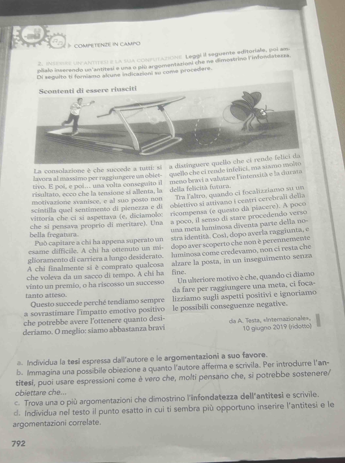 COMPETENZE IN CAMPO
2. INSERIRE UN ANTITESI E LA SUA CONFUTAZIONE Leggi il seguente editoriale, poi am
plialo inserendo un antitesi e una o più argomentazioni che ne dimostrino l'infondatezza.
amo alcune indicazioni su come procedere.
La consolazione è che succede a tutti: si a distingu
lavora al massimo per raggiungere un obiet- quello che ci rende infelici, ma siamo 
tivo. E poi, e poi.. una volta conseguito il meno bravi a valutare l'intensità e la durata
risultato, ecco che la tensione si allenta, la della felicità futura.
motivazione svanisce, e al suo posto non Tra l'altro, quando ci focalizziamo su un
scintílla quel sentimento di pienezza e di obiettivo si attivano i centri cerebrali della
vittoria che ci si aspettava (e, diciamolo: ricompensa (e questo dà piacere). A poco
che si pensava proprio di meritare). Una a poco, il senso di stare procedendo verso
una meta luminosa diventa parte della no-
bella fregatura.
Può capitare a chi ha appena superato un stra identità. Cosí, dopo averla raggiunta, e
esame difficile. A chi ha ottenuto un mi- dopo aver scoperto che non è perennemente
glioramento di carriera a lungo desiderato. luminosa come credevamo, non ci resta che
A chi finalmente si è comprato qualcosa alzare la posta, in un inseguimento senza
che voleva da un sacco di tempo. A chi ha fine.
vinto un premio, o ha riscosso un successo Un ulteriore motivo è che, quando ci diamo
tanto atteso. da fare per raggiungere una meta, ci foca-
Questo succede perché tendiamo sempre lizziamo sugli aspetti positivi e ignoriamo
a sovrastimare l’impatto emotivo positivo le possibili conseguenze negative.
che potrebbe avere l’ottenere quanto desi-
da A. Testa, «Internazionale»,
deriamo. O meglio: siamo abbastanza bravi
10 giugno 2019 (ridotto)
a. Individua la tesi espressa dall’autore e le argomentazioni a suo favore.
b. Immagina una possibile obiezione a quanto l’autore afferma e scrivila. Per introdurre l’an-
titesi, puoi usare espressioni come è vero che, molti pensano che, si potrebbe sostenere/
obiettare che...
c. Trova una o più argomentazioni che dimostrino l’infondatezza dell’antitesi e scrivile.
d. Individua nel testo il punto esatto in cui ti sembra più opportuno inserire l’antitesi e le
argomentazioni correlate.
792