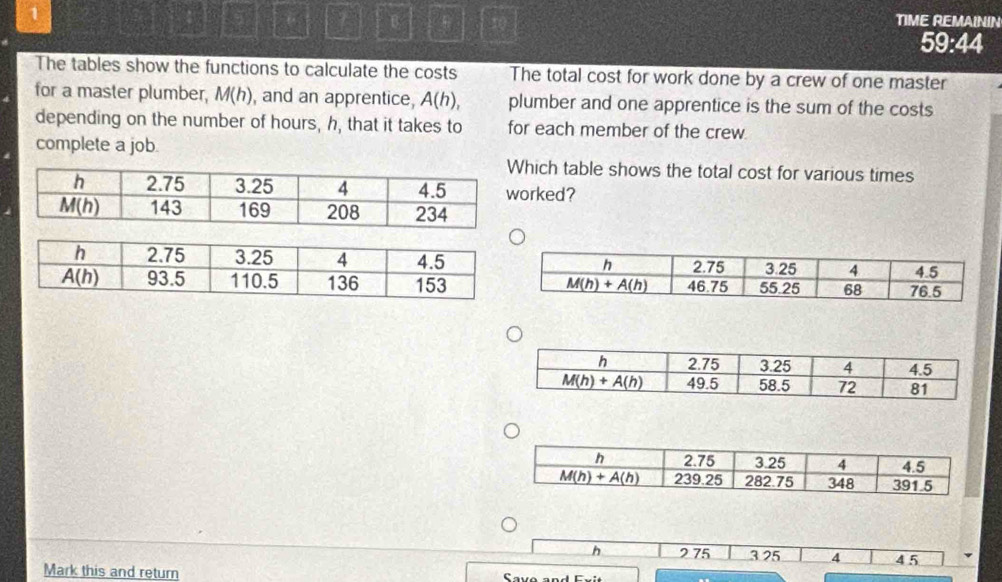 TIME REMAININ
59:44
The tables show the functions to calculate the costs The total cost for work done by a crew of one master
for a master plumber, M(h) , and an apprentice, A(h), plumber and one apprentice is the sum of the costs
depending on the number of hours, h, that it takes to for each member of the crew
complete a job.
hich table shows the total cost for various times
rked?
h 275 3 25 4 4 5
Mark this and return  Savo and F v i