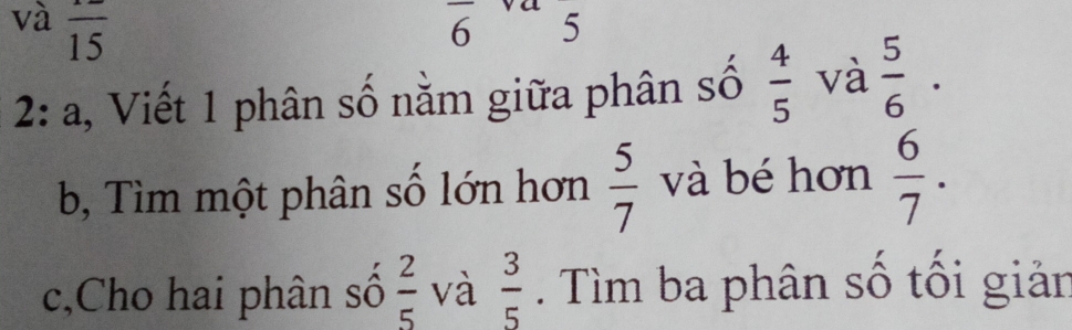 và overline 15
6 5
2: a, Viết 1 phân số nằm giữa phân số  4/5  và  5/6 ·
b, Tìm một phân số lớn hơn  5/7  và bé hơn  6/7 . 
c,Cho hai phân số  2/5  và  3/5 . Tìm ba phân số tối giản