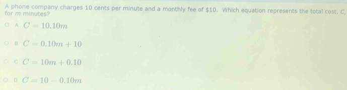 A phone company charges 10 cents per minute and a monthly fee of $10. Which equation represents the total cost, C,
for m minutes?
A C=10.10m
B C=0.10m+10
C C=10m+0.10
D C=10-0.10m