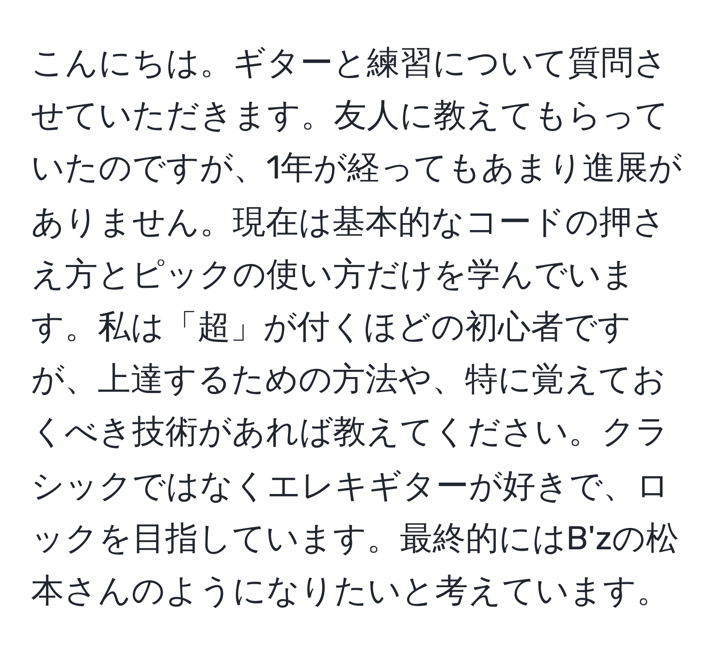 こんにちは。ギターと練習について質問させていただきます。友人に教えてもらっていたのですが、1年が経ってもあまり進展がありません。現在は基本的なコードの押さえ方とピックの使い方だけを学んでいます。私は「超」が付くほどの初心者ですが、上達するための方法や、特に覚えておくべき技術があれば教えてください。クラシックではなくエレキギターが好きで、ロックを目指しています。最終的にはB'zの松本さんのようになりたいと考えています。