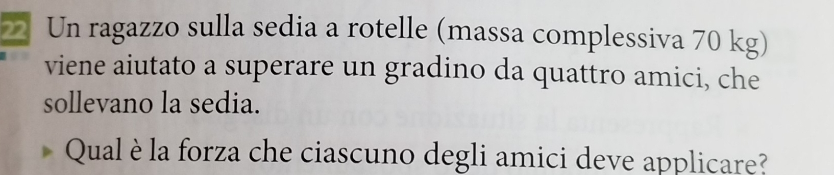 Un ragazzo sulla sedia a rotelle (massa complessiva 70 kg) 
viene aiutato a superare un gradino da quattro amici, che 
sollevano la sedia. 
Qual è la forza che ciascuno degli amici deve applicare?