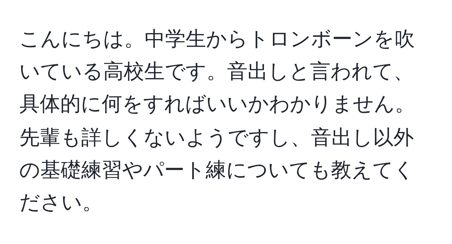 こんにちは。中学生からトロンボーンを吹いている高校生です。音出しと言われて、具体的に何をすればいいかわかりません。先輩も詳しくないようですし、音出し以外の基礎練習やパート練についても教えてください。