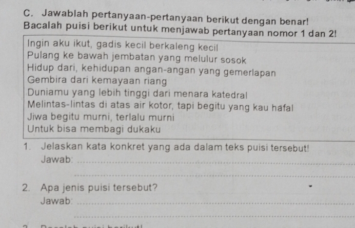 Jawablah pertanyaan-pertanyaan berikut dengan benar! 
Bacalah puisi berikut untuk menjawab pertanyaan nomor 1 dan 2! 
Ingin aku ikut, gadis kecil berkaleng kecil 
Pulang ke bawah jembatan yang melulur sosok 
Hidup dari, kehidupan angan-angan yang gemerlapan 
Gembira dari kemayaan riang 
Duniamu yang lebih tinggi dari menara katedral 
Melintas-lintas di atas air kotor, tapi begitu yang kau hafal 
Jiwa begitu murni, terlalu murni 
Untuk bisa membagi dukaku 
_ 
_ 
1. Jelaskan kata konkret yang ada dalam teks puisi tersebut! 
Jawab:_ 
_ 
2. Apa jenis puisi tersebut? 
Jawab:_ 
_