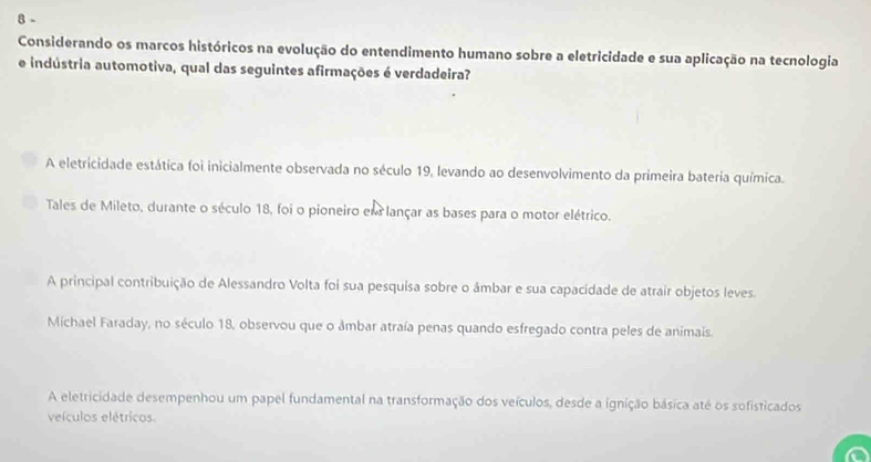 Considerando os marcos históricos na evolução do entendimento humano sobre a eletricidade e sua aplicação na tecnologia
e indústria automotiva, qual das seguintes afirmações é verdadeira?
A eletricidade estática foi inicialmente observada no século 19, levando ao desenvolvimento da primeira bateria química.
Tales de Mileto, durante o século 18, foi o pioneiro em lançar as bases para o motor elétrico.
A principal contribuição de Alessandro Volta foi sua pesquisa sobre o âmbar e sua capacidade de atrair objetos leves.
Michael Faraday, no século 18, observou que o âmbar atraía penas quando esfregado contra peles de animais.
A eletricidade desempenhou um papel fundamental na transformação dos veículos, desde a ignição básica até os sofisticados
veículos elétricos