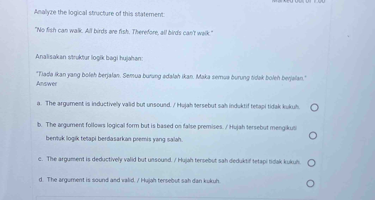 Analyze the logical structure of this statement:
"No fish can walk. All birds are fish. Therefore, all birds can't walk."
Analisakan struktur logik bagi hujahan:
"Tiada ikan yang boleh berjalan. Semua burung adalah ikan. Maka semua burung tidak boleh berjalan."
Answer
a. The argument is inductively valid but unsound. / Hujah tersebut sah induktif tetapi tidak kukuh.
b. The argument follows logical form but is based on false premises. / Hujah tersebut mengikuti
bentuk logik tetapi berdasarkan premis yang salah.
c. The argument is deductively valid but unsound. / Hujah tersebut sah deduktif tetapi tidak kukuh.
d. The argument is sound and valid. / Hujah tersebut sah dan kukuh.