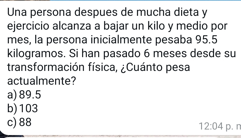 Una persona despues de mucha dieta y
ejercicio alcanza a bajar un kilo y medio por
mes, la persona inicialmente pesaba 95.5
kilogramos. Si han pasado 6 meses desde su
transformación física, ¿Cuánto pesa
actualmente?
a) 89.5
b) 103
c) 88
12:04 p. n