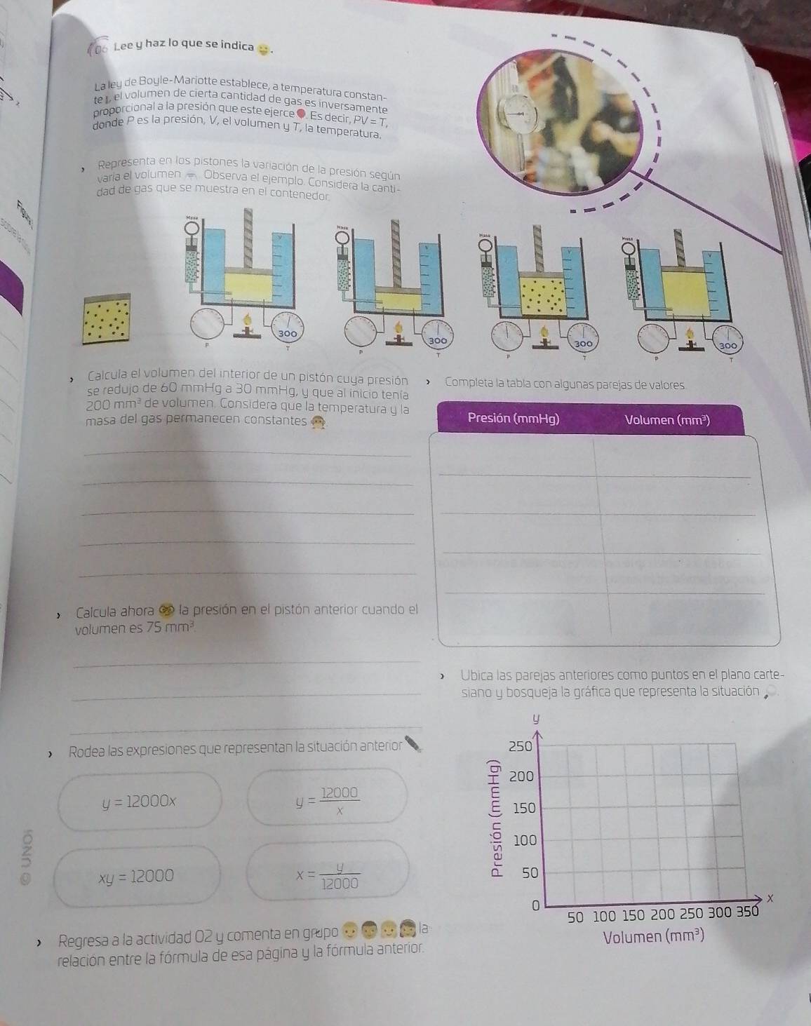 10o Lee y haz lo que se indica s . 
La ley de Boyle-Mariotte establece, a temperatura constan- 
te , el volumen de cierta cantidad de gas es inversamente 
proporcional a la presión que este ejerce ●. Es decir. PV=T
donde P es la presión, V, el volumen y T, la temperatura. 
Representa en los pistones la variación de la presión según 
varia el volumen Observa el ejemplo. Considera la canti- 
dad de gas que se muestra en el contenedor.
3º
_
300
300
_ 
Calcula el volumen del interior de un pistón cuya presión Completa la tabla con algunas parejas de valores 
se redujo de 60 mmHg a 30 mmHg, y que al inicio tenía
200 mm³ de volumen. Considera que la temperatura y la 
masa del gas permanecen constantes Presión (mmHg) Volumen (mm³) 
_ 
_ 
_ 
__ 
_ 
_ 
_ 
_ 
Calcula ahora e la presión en el pistón anterior cuando el 
volumen es 75mm^3
_ 
* Úbica las parejas anteriores como puntos en el plano carte 
_siano y bosqueja la gráfica que representa la situación 
_ 
y 
Rodea las expresiones que representan la situación anterior 250
200
y=12000x
y= 12000/x 
150
100
5 xy=12000
x= y/12000 
50
X
0 100 150 200 250 300 350
50 Regresa a la actividad 02 y comenta en grapo ommmla Volumen (mm^3)
relación entre la fórmula de esa página y la fórmula anterior.