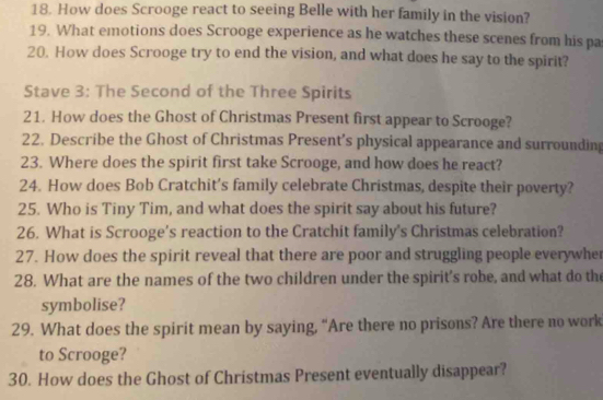 How does Scrooge react to seeing Belle with her family in the vision? 
19. What emotions does Scrooge experience as he watches these scenes from his pa 
20. How does Scrooge try to end the vision, and what does he say to the spirit? 
Stave 3: The Second of the Three Spirits 
21. How does the Ghost of Christmas Present first appear to Scrooge? 
22. Describe the Ghost of Christmas Present’s physical appearance and surrounding 
23. Where does the spirit first take Scrooge, and how does he react? 
24. How does Bob Cratchit’s family celebrate Christmas, despite their poverty? 
25. Who is Tiny Tim, and what does the spirit say about his future? 
26. What is Scrooge’s reaction to the Cratchit family's Christmas celebration? 
27. How does the spirit reveal that there are poor and struggling people everywhe 
28. What are the names of the two children under the spirit's robe, and what do th 
symbolise? 
29. What does the spirit mean by saying, “Are there no prisons? Are there no work 
to Scrooge? 
30. How does the Ghost of Christmas Present eventually disappear?