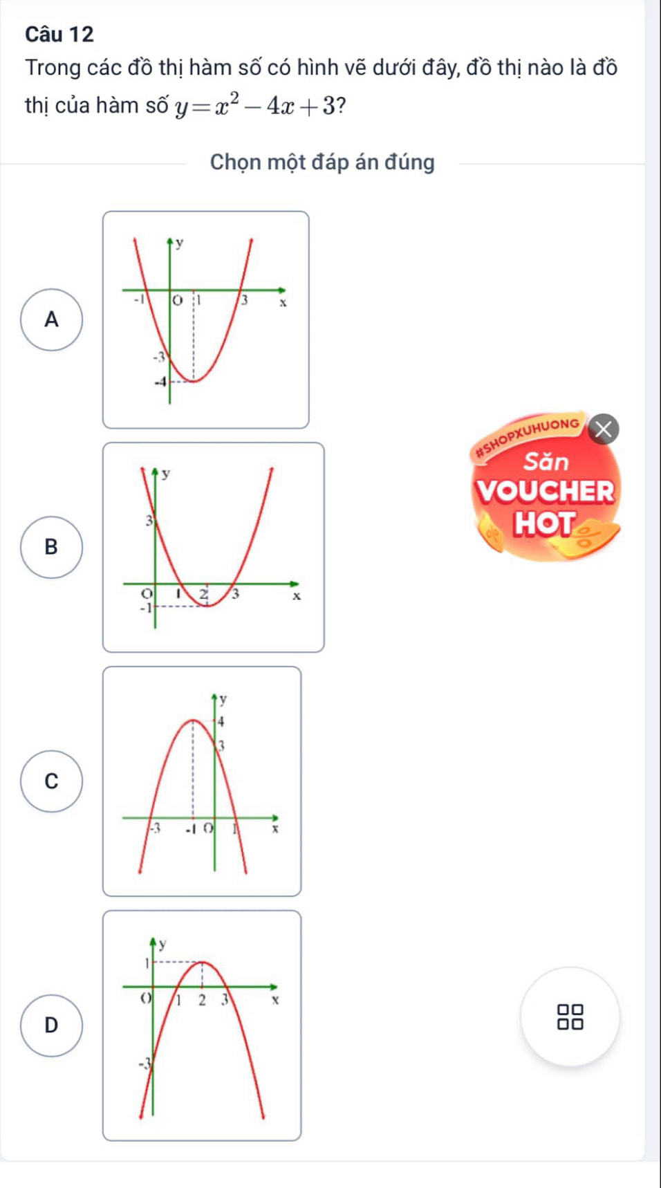 Trong các đồ thị hàm số có hình vẽ dưới đây, đồ thị nào là đồ
thị của hàm số y=x^2-4x+3 ?
Chọn một đáp án đúng
A
#SHOPXUHUONG
Săn
VOUCHER
HOT
B
C
□□
D
I