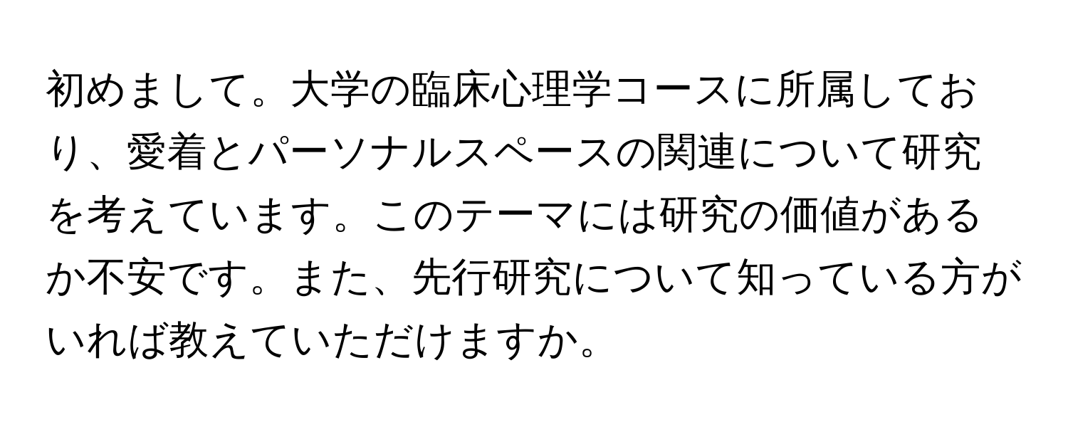 初めまして。大学の臨床心理学コースに所属しており、愛着とパーソナルスペースの関連について研究を考えています。このテーマには研究の価値があるか不安です。また、先行研究について知っている方がいれば教えていただけますか。