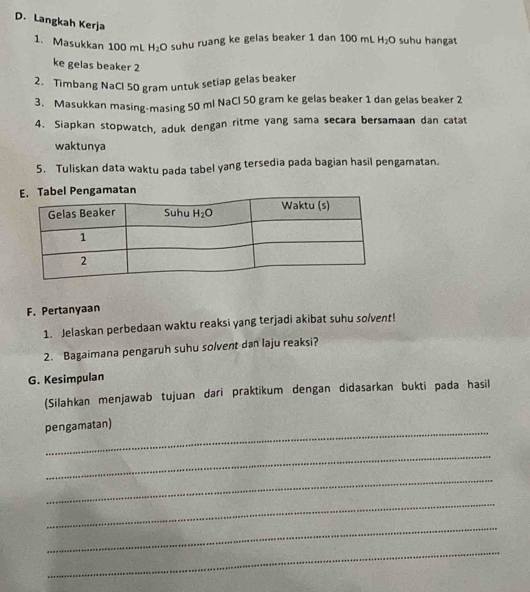 Langkah Kerja
1. Masukkan 100 mL H_2O suhu ruang ke gelas beaker 1 dan 100 mL H_2O suhu hangat
ke gelas beaker 2
2. Timbang NaCl 50 gram untuk setiap gelas beaker
3. Masukkan masing-masing 50 ml NaCl 50 gram ke gelas beaker 1 dan gelas beaker 2
4. Siapkan stopwatch, aduk dengan ritme yang sama secara bersamaan dan catat
waktunya
5. Tuliskan data waktu pada tabel yang tersedia pada bagian hasil pengamatan.
. Tabel Pengamatan
F. Pertanyaan
1. Jelaskan perbedaan waktu reaksi yang terjadi akibat suhu solvent!
2. Bagaimana pengaruh suhu solvent dan laju reaksi?
G. Kesimpulan
(Silahkan menjawab tujuan dari praktikum dengan didasarkan bukti pada hasil
_
pengamatan)
_
_
_
_
_