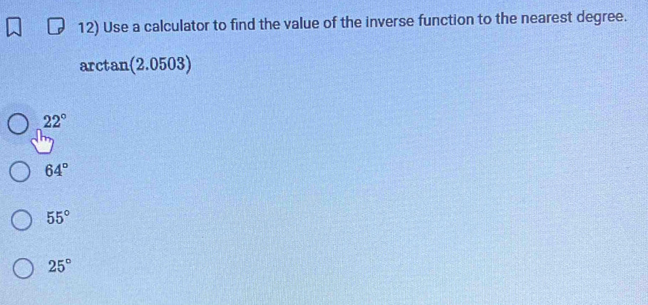 Use a calculator to find the value of the inverse function to the nearest degree.
arctan (2.0503)
22°
64°
55°
25°