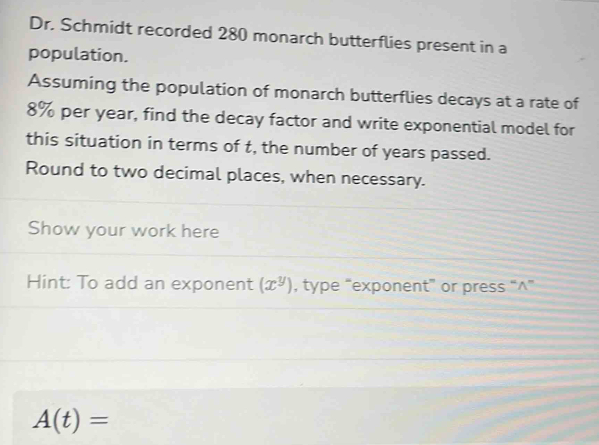 Dr. Schmidt recorded 280 monarch butterflies present in a 
population. 
Assuming the population of monarch butterflies decays at a rate of
8% per year, find the decay factor and write exponential model for 
this situation in terms of t, the number of years passed. 
Round to two decimal places, when necessary. 
Show your work here 
Hint: To add an exponent (x^y) , type “exponent” or press “^”
A(t)=