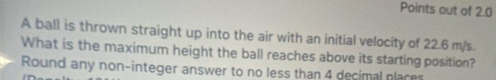 Points out of 2.0
A ball is thrown straight up into the air with an initial velocity of 22.6 m/s. 
What is the maximum height the ball reaches above its starting position? 
Round any non-integer answer to no less than 4 decimal places