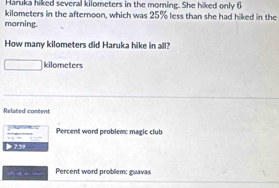 Haruka hiked several kilometers in the morning. She hiked only 6
kilometers in the afternoon, which was 25% less than she had hiked in the 
morning. 
How many kilometers did Haruka hike in all?
kilometers
Related content 
= -= Percent word problem: magic club
+-3=800
7:59
T2 a= Percent word problem: guavas