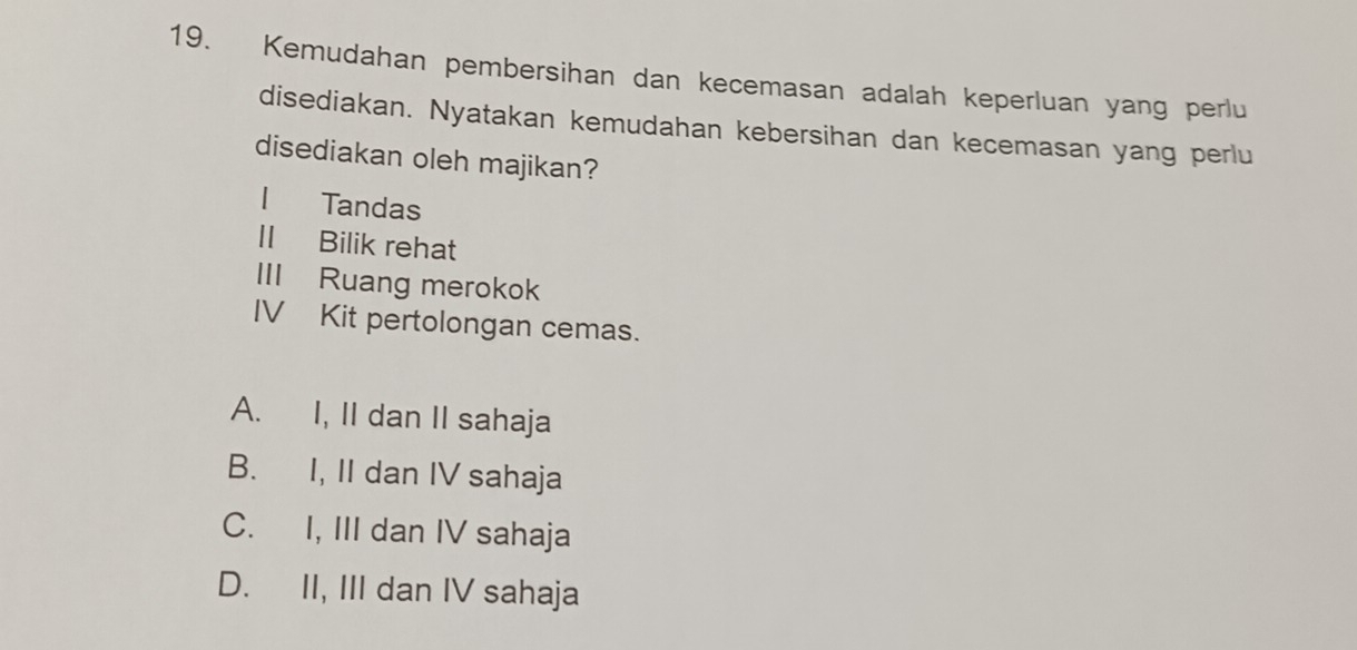 Kemudahan pembersihan dan kecemasan adalah keperluan yang perlu
disediakan. Nyatakan kemudahan kebersihan dan kecemasan yang perlu
disediakan oleh majikan?
Tandas
II Bilik rehat
III Ruang merokok
IV Kit pertolongan cemas.
A. I, II dan II sahaja
B. I, II dan IV sahaja
C. I, III dan IV sahaja
D. II, III dan IV sahaja