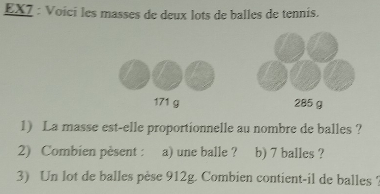 EX7 : Voici les masses de deux lots de balles de tennis.
171 g 285 g
1) La masse est-elle proportionnelle au nombre de balles ? 
2) Combien pèsent : a) une balle ? b) 7 balles ? 
3) Un lot de balles pèse 912g. Combien contient-il de balles ?