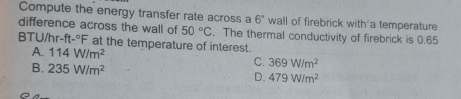 Compute the energy transfer rate across a 6° wall of firebrick with a temperature
difference across the wall of 50°C. The thermal conductivity of firebrick is 0.65
BTU/hr-ft-°F at the temperature of interest.
A. 114W/m^2 C. 369W/m^2
B. 235W/m^2 D. 479W/m^2