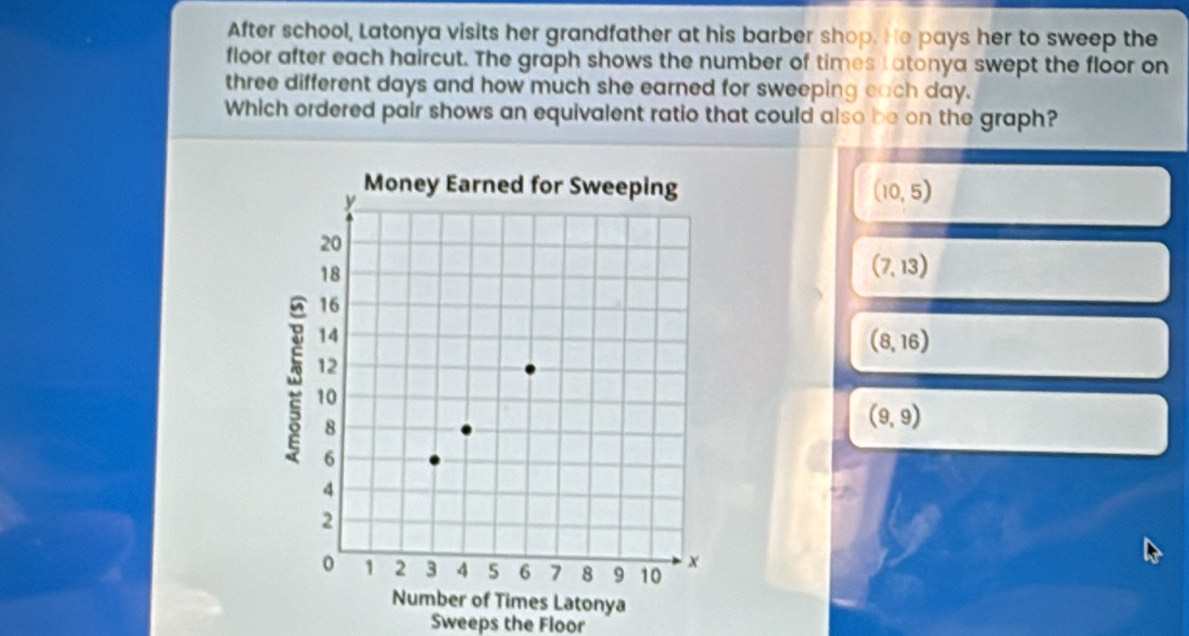 After school, Latonya visits her grandfather at his barber shop. He pays her to sweep the
floor after each haircut. The graph shows the number of times Latonya swept the floor on
three different days and how much she earned for sweeping each day.
Which ordered pair shows an equivalent ratio that could also be on the graph?
(10,5)
(7,13)
(8,16)
(9,9)
Number of Times Latonya
Sweeps the Floor