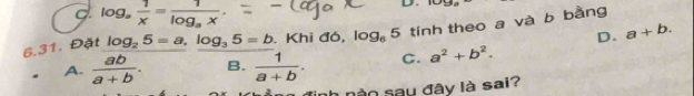 log _a 1/x =frac 1log _ax. 
D
6.31. Đặt log _25=a, log _35=b. Khi đó, log _65 tính theo a và b bằng
D. a+b.
A.  ab/a+b . B.  1/a+b . C. a^2+b^2. 
nào sau đây là sai?