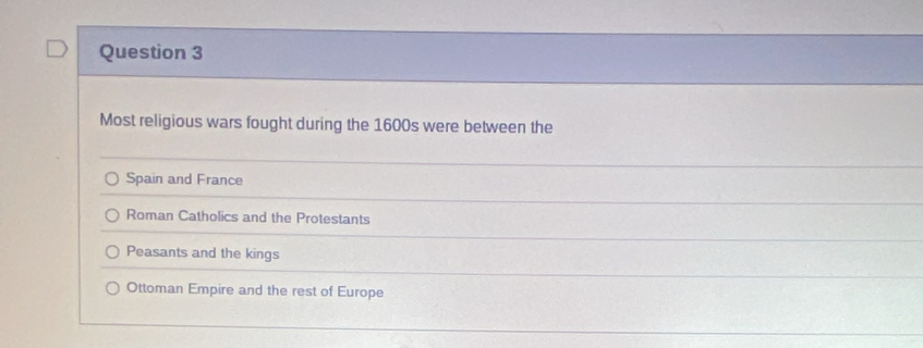 Most religious wars fought during the 1600s were between the
Spain and France
Roman Catholics and the Protestants
Peasants and the kings
Ottoman Empire and the rest of Europe