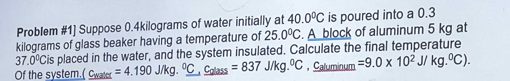 Problem #1] Suppose 0.4kilograms of water initially at 40.0^0C is poured into a 0.3
kilograms of glass beaker having a temperature of 25.0°C. A block of aluminum 5 kg at
37.0°C Cis placed in the water, and the system insulated. Calculate the final temperature 
Of the system. C_V vater =4.190J/kg._ ^0C,_ C_glass=837J/kg.^circ C,_ C_aluminum =9.0* 10^2J/kg.^0C).