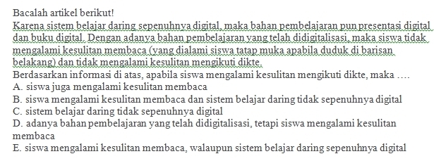 Bacalah artikel berikut!
Karena sistem belajar daring sepenuhnya digital, maka bahan pembelajaran pun presentasi digital
dan buku digital. Dengan adanya bahan pembelajaran yang telah didigitalisasi. maka siswa tidak
mengalami kesulitan membaca (yang dialami siswa tatap muka apabila duduk di barisan
belakang) dan tidak mengalami kesulitan mengikuti dikte.
Berdasarkan informasi di atas, apabila siswa mengalami kesulitan mengikuti dikte, maka …...
A. siswa juga mengalami kesulitan membaca
B. siswa mengalami kesulitan membaca dan sistem belajar daring tidak sepenuhnya digital
C. sistem belajar daring tidak sepenuhnya digital
D. adanya bahan pembelajaran yang telah didigitalisasi, tetapi siswa mengalami kesulitan
membaca
E. siswa mengalami kesulitan membaca, walaupun sistem belajar daring sepenuhnya digital