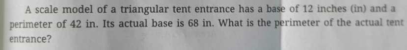 A scale model of a triangular tent entrance has a base of 12 inches (in) and a 
perimeter of 42 in. Its actual base is 68 in. What is the perimeter of the actual tent 
entrance?