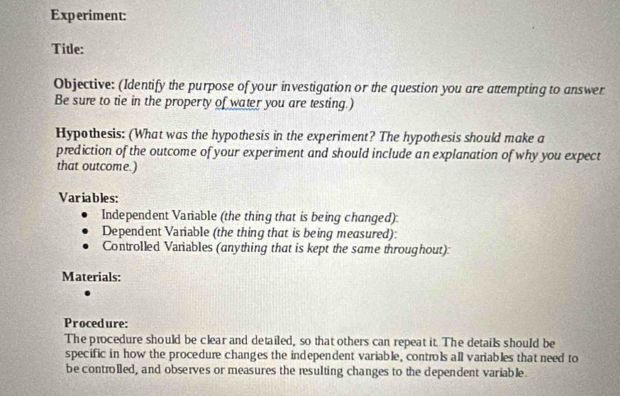 Experiment: 
Title: 
Objective: (Identify the purpose of your investigation or the question you are attempting to answer 
Be sure to tie in the property of water you are testing.) 
Hypothesis: (What was the hypothesis in the experiment? The hypothesis should make a 
prediction of the outcome of your experiment and should include an explanation of why you expect 
that outcome.) 
Variables: 
Independent Variable (the thing that is being changed): 
Dependent Variable (the thing that is being measured): 
Controlled Variables (anything that is kept the same throughout): 
Materials: 
Procedure: 
The procedure should be clear and detailed, so that others can repeat it. The details should be 
specific in how the procedure changes the independent variable, controls all variables that need to 
be controlled, and observes or measures the resulting changes to the dependent variable.