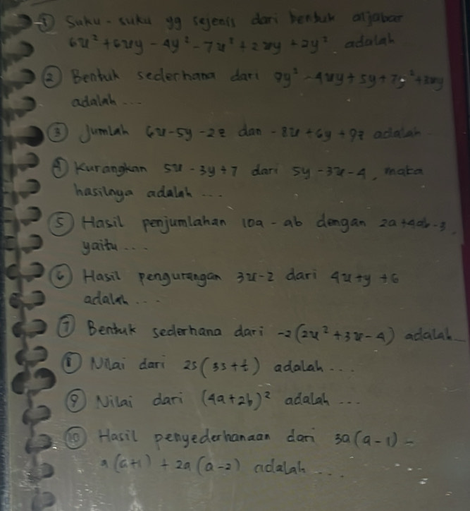 ⑤ Suku- suka yg sejenis dari benfk ojabor
6u^2+6uy-4y^2-7u^2+2xy+2y^2 adalah 
②2 Bentur sederhana dar( 9y^2-4xy+5y+7y^2+3xy
adalnb.. 
③Jumlah 6x-5y-22z dan -8x+6y+9z adalar 
④ Kurangkan 5u-3y+7 dar 5y-3x-4 , make 
hasinga adalah. 
⑤ Hasil penjumlahan 10a-ab dengan 20+406·3
yaitu. . . 
( Hasil pengurangan 3u-2 dari 4x+y+6
adalt. 
⑦ Benfuk sederhana dari -2(2x^2+3x-4) adalah 
MHai dari 2s(3s+t) adalah. . 
( Nilai dari (4a+2b)^2 adalah 
⑥ Hasil penederhanaan dan 3a(a-1)-
a(a+1)+2a(a-2) noalah