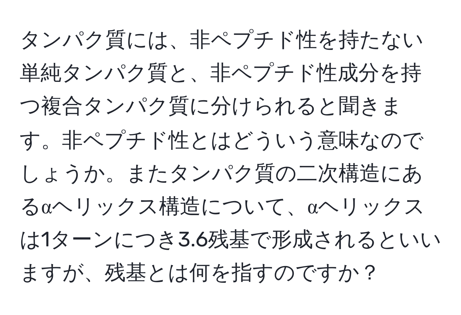 タンパク質には、非ペプチド性を持たない単純タンパク質と、非ペプチド性成分を持つ複合タンパク質に分けられると聞きます。非ペプチド性とはどういう意味なのでしょうか。またタンパク質の二次構造にあるαヘリックス構造について、αヘリックスは1ターンにつき3.6残基で形成されるといいますが、残基とは何を指すのですか？