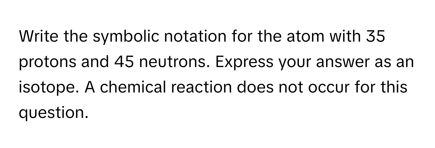 Write the symbolic notation for the atom with 35 protons and 45 neutrons. Express your answer as an isotope. A chemical reaction does not occur for this question.