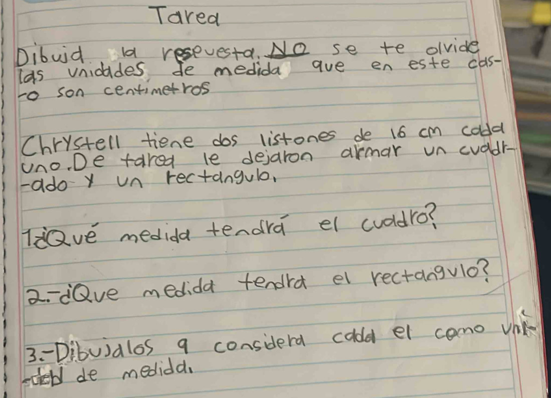 Tared 
Dibuid a resevesta. No se te ovide 
las vnidides de medida aue eneste cas- 
to son centimetros 
Chrystell tiene dos listones de 16 cm coldd 
uno. De tared le dejaron armar un cuddr- 
-ado y un rectangule, 
ldave medida tendra el cuddro? 
2-Qve medida tendra el rectangulo? 
3- Dibuialos q considerd caldd el como vik 
becell de medidd.