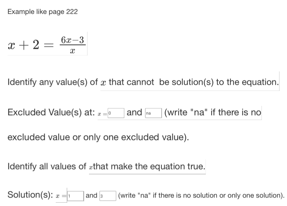 Example like page 222
x+2= (6x-3)/x 
Identify any value(s) of x that cannot be solution(s) to the equation. 
Excluded Value(s) at: x=□ 0 and □ na (write "na" if there is no 
excluded value or only one excluded value). 
Identify all values of £ that make the equation true. 
Solution(s): x=□ 1 and boxed 3 (write "na" if there is no solution or only one solution).