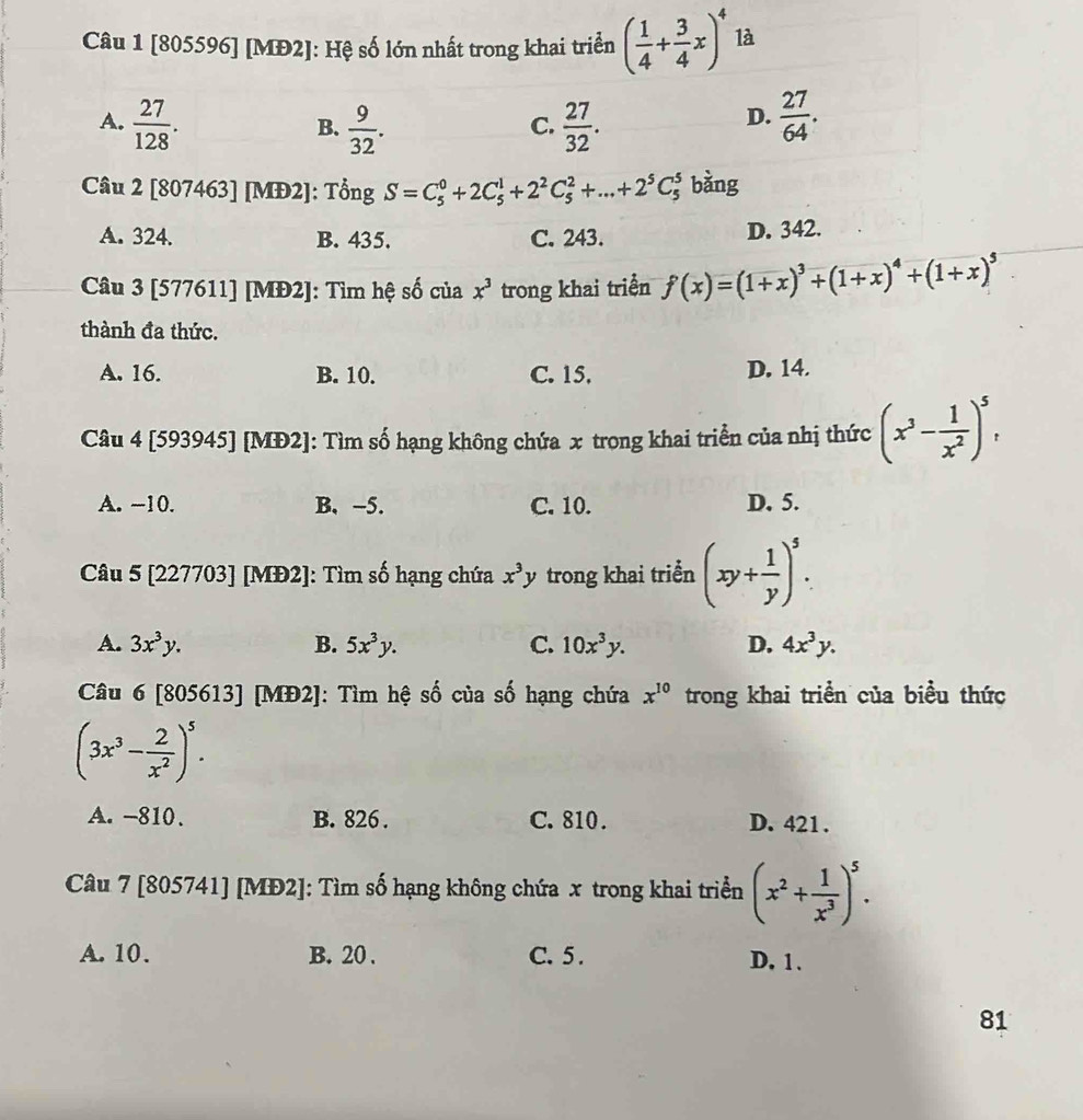 [805596] [MĐ2]: Hệ số lớn nhất trong khai triển ( 1/4 + 3/4 x)^4 là
A.  27/128 .  9/32 .  27/32 .  27/64 .
B.
C.
D.
Câu 2 [807463] [MĐ2]: Tổng S=C_5^(0+2C_5^1+2^2)C_5^(2+...+2^5)C_5^(n bằng
A. 324. B. 435. C. 243. D. 342.
Câu 3 [577611] [MĐ2]: Tìm hệ số của x^3) trong khai triển f(x)=(1+x)^3+(1+x)^4+(1+x)^5
thành đa thức.
A. 16. B. 10. C. 15. D. 14.
Câu 4 [593945] [MĐ2]: Tìm số hạng không chứa x trong khai triển của nhị thức (x^3- 1/x^2 )^5,
A. -10. B. -5. C. 10. D. 5.
Câu 5 [227703] [MĐ2]: Tìm số hạng chứa x^3y trong khai triển (xy+ 1/y )^5.
A. 3x^3y. B. 5x^3y. C. 10x^3y. D. 4x^3y.
Câu 6 [805613] [MĐ2]: Tìm hệ số của số hạng chứa x^(10) trong khai triển của biểu thức
(3x^3- 2/x^2 )^5.
A. -810. B. 826 . C. 810. D. 421 .
Câu 7 [805741] [MĐ2]: Tìm số hạng không chứa x trong khai triển (x^2+ 1/x^3 )^5.
A. 10. B. 20 . C. 5 . D. 1.
81