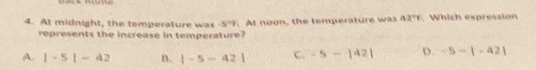 At midnight, the temperature was -5°F. At noon, the temperature was 42°1' Which expression
represents the increase in temperature?
A. |-5|-42 B. |-5-42| C. -5-|42| D. -5-1-421