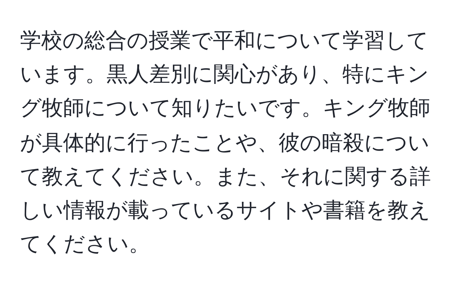 学校の総合の授業で平和について学習しています。黒人差別に関心があり、特にキング牧師について知りたいです。キング牧師が具体的に行ったことや、彼の暗殺について教えてください。また、それに関する詳しい情報が載っているサイトや書籍を教えてください。