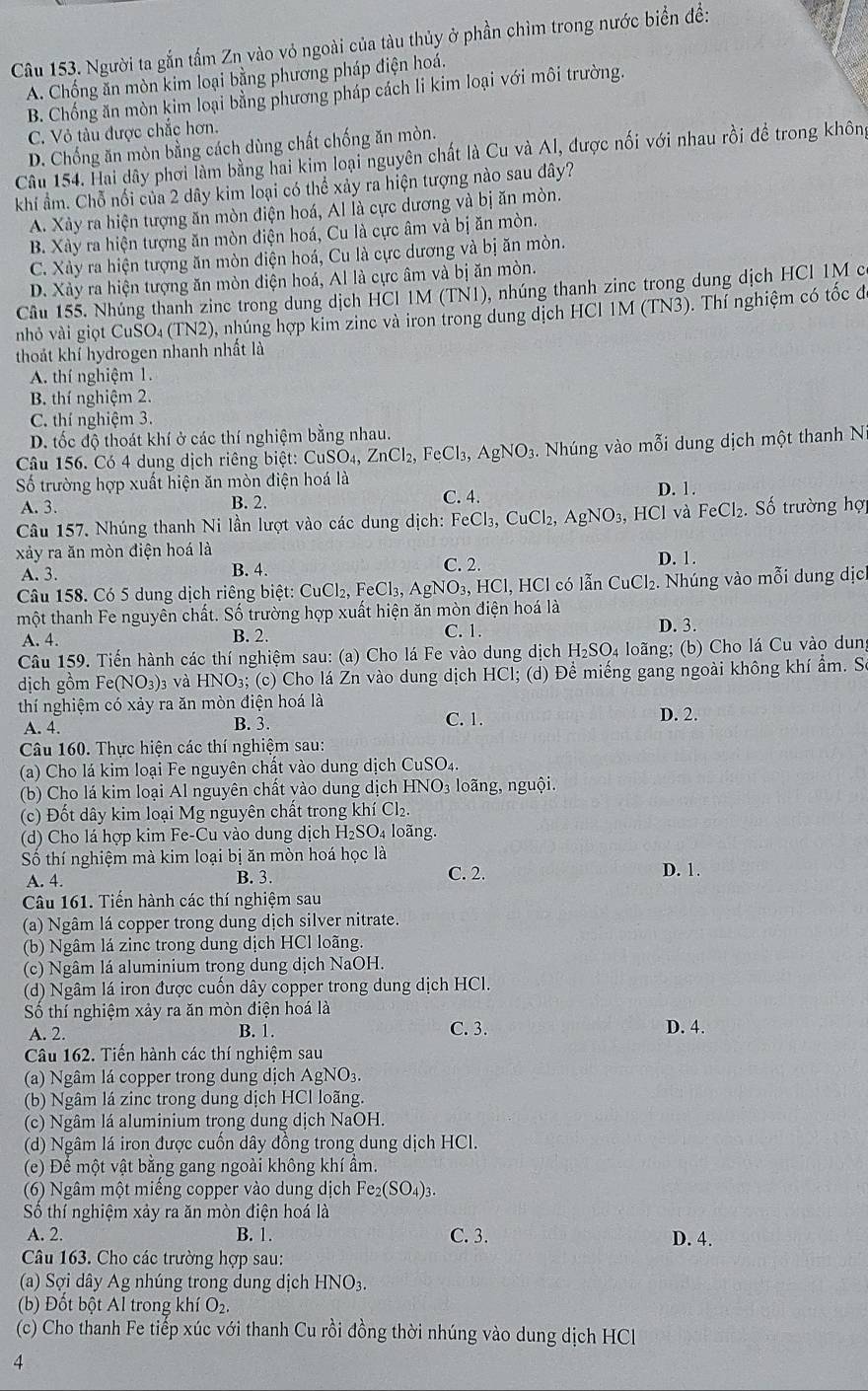 Người ta gắn tấm Zn vào vỏ ngoài của tàu thủy ở phần chìm trong nước biển để:
A. Chống ăn mòn kim loại bằng phương pháp điện hoá.
B. Chống ăn mòn kim loại bằng phương pháp cách li kim loại với môi trường.
C. Vỏ tàu được chắc hơn.
D. Chống ăn mòn bằng cách dùng chất chống ăn mòn.
Câu 154. Hai dây phơi làm bằng hai kim loại nguyên chất là Cu và Al, được nối với nhau rồi để trong không
khi ẩm. Chỗ nổi của 2 dây kim loại có thể xảy ra hiện tượng nào sau đây?
A. Xày ra hiện tượng ăn mòn điện hoá, Al là cực dương và bị ăn mòn.
B. Xày ra hiện tượng ăn mòn điện hoá, Cu là cực âm và bị ăn mòn,
C. Xảy ra hiện tượng ăn mòn điện hoá, Cu là cực dương và bị ăn mòn.
D. Xảy ra hiện tượng ăn mòn điện hoá, Al là cực âm và bị ăn mòn.
Câu 155. Nhúng thanh zine trong dung dịch HCI IM (TNI), nhúng thanh zine trong dung dịch HCl 1M có
nhỏ vài giọt CuSO₄ (TN2), nhúng hợp kim zine và iron trong dung dịch HCl 1M (TN3). Thí nghiệm có tốc đi
thoảt khí hydrogen nhanh nhất là
A. thí nghiệm 1.
B. thí nghiệm 2.
C. thí nghiệm 3.
D. tốc độ thoát khí ở các thí nghiệm bằng nhau.
Câu 156. Có 4 dung dịch riêng biệt: CuSO₄, ZnCl_2, F CI_3 3, AgNO₃. Nhúng vào mỗi dung dịch một thanh N
Số trường hợp xuất hiện ăn mòn điện hoá là D. 1.
A. 3. B. 2. C. 4.
Câu 157. Nhúng thanh Ni lần lượt vào các dung dịch: FeCl₃, CuCl_2, AgNO_3. ,  HCl và FeCl₂. Số trường hợ
xảy ra ăn mòn điện hoá là D. 1.
A. 3. B. 4. C. 2.
Câu 158. Có 5 dung dịch riêng biệt: CuCl _2.FeCl_3,AgNO_3,HCl HCl có lẫn CuCl₂. Nhúng vào mỗi dung dịc
một thanh Fe nguyên chất. Số trường hợp xuất hiện ăn mòn điện hoá là
A. 4. B. 2. C. 1. D. 3.
Câu 159. Tiến hành các thí nghiệm sau: (a) Cho lá Fe vào dung dịch H₂SO₄ loãng; (b) Cho lá Cu vào dung
dịch gồm Fe(NO₃)₃ và HNO₃; (c) Cho lá Zn vào dung dịch HCl; (d) Để miếng gang ngoài không khí ẩm. Sơ
thí nghiệm có xảy ra ăn mòn điện hoá là D. 2.
A. 4. B. 3. C. 1.
Câu 160. Thực hiện các thí nghiệm sau:
(a) Cho lá kim loại Fe nguyên chất vào dung dịch CuSO4.
(b) Cho lá kim loại Al nguyên chất vào dung dịch HNO₃ loãng, nguội.
(c)  Đốt dây kim loại Mg nguyên chất trong khí Cl₂
(d) Cho lá hợp kim Fe-Cu vào dung dịch H₂SO₄ loãng.
Số thí nghiệm mà kim loại bị ăn mòn hoá học là
A. 4. B. 3. C. 2. D. 1.
Câu 161. Tiền hành các thí nghiệm sau
(a) Ngâm lá copper trong dung dịch silver nitrate.
(b) Ngâm lá zinc trong dung dịch HCl loãng.
(c) Ngâm lá aluminium trong dung dịch NaOH.
(d) Ngâm lá iron được cuốn dây copper trong dung dịch HCl.
Số thí nghiệm xảy ra ăn mòn điện hoá là
A. 2. B. 1. C. 3. D. 4.
Câu 162. Tiền hành các thí nghiệm sau
(a) Ngâm lá copper trong dung dịch AgNO₃.
(b) Ngâm lá zinc trong dung dịch HCl loãng.
(c) Ngâm lá aluminium trọng dung dịch NaOH.
(d) Ngâm lá iron được cuốn dây đồng trong dung dịch HCl.
(e) Để một vật bằng gang ngoài không khí ẩm.
(6) Ngâm một miếng copper vào dung dịch Fe2 (SO_4)_3.
Số thí nghiệm xảy ra ăn mòn điện hoá là
A. 2. B. 1. C. 3. D. 4.
Câu 163. Cho các trường hợp sau:
(a) Sợi dây Ag nhúng trong dung dịch HNO3.
(b) Đốt bột Al trong khí O₂.
(c) Cho thanh Fe tiếp xúc với thanh Cu rồi đồng thời nhúng vào dung dịch HCl
4
