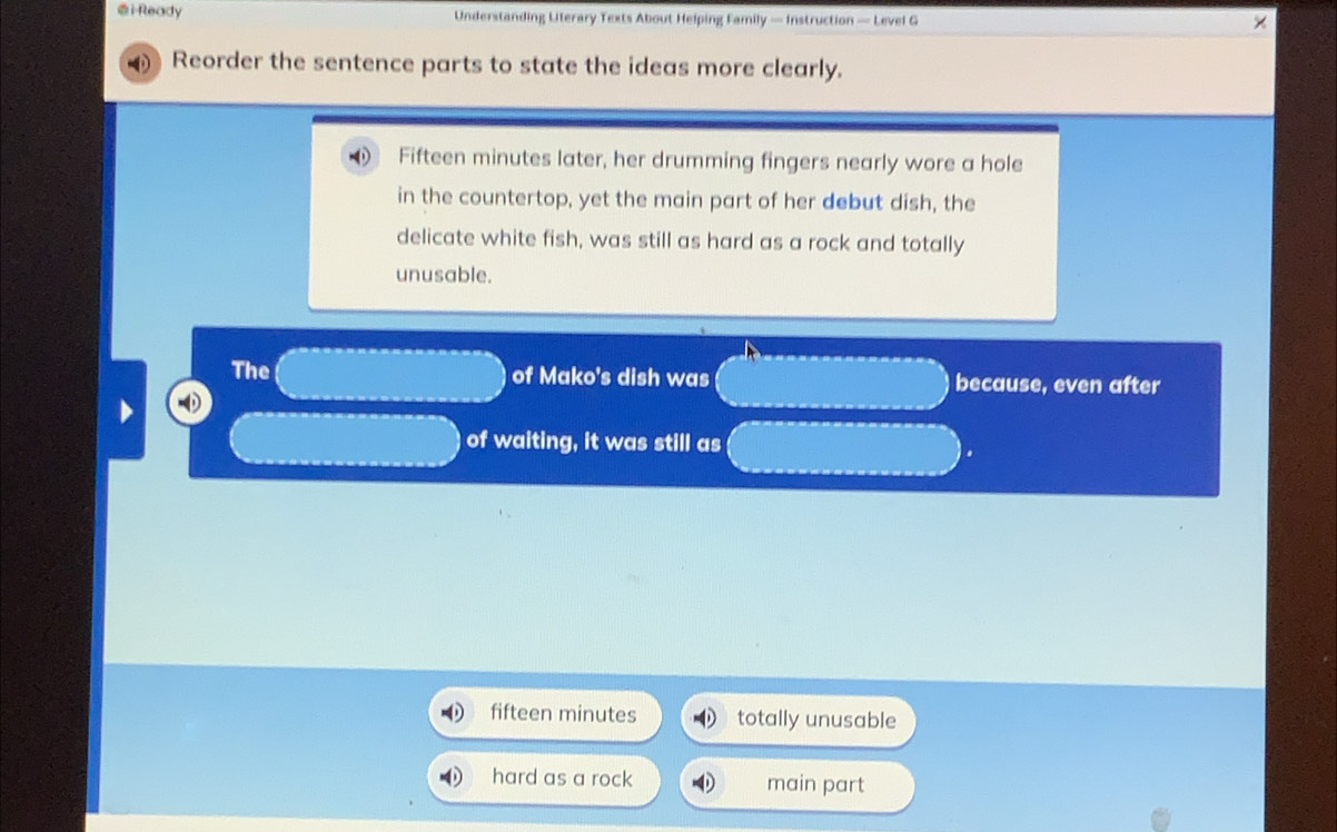 i-Ready Understanding Literary Texts About Helping Family — Instruction — Level G
Reorder the sentence parts to state the ideas more clearly.
0 Fifteen minutes later, her drumming fingers nearly wore a hole
in the countertop, yet the main part of her debut dish, the
delicate white fish, was still as hard as a rock and totally
unusable.
The of Mako's dish was because, even after
of waiting, it was still as
fifteen minutes totally unusable
hard as a rock main part