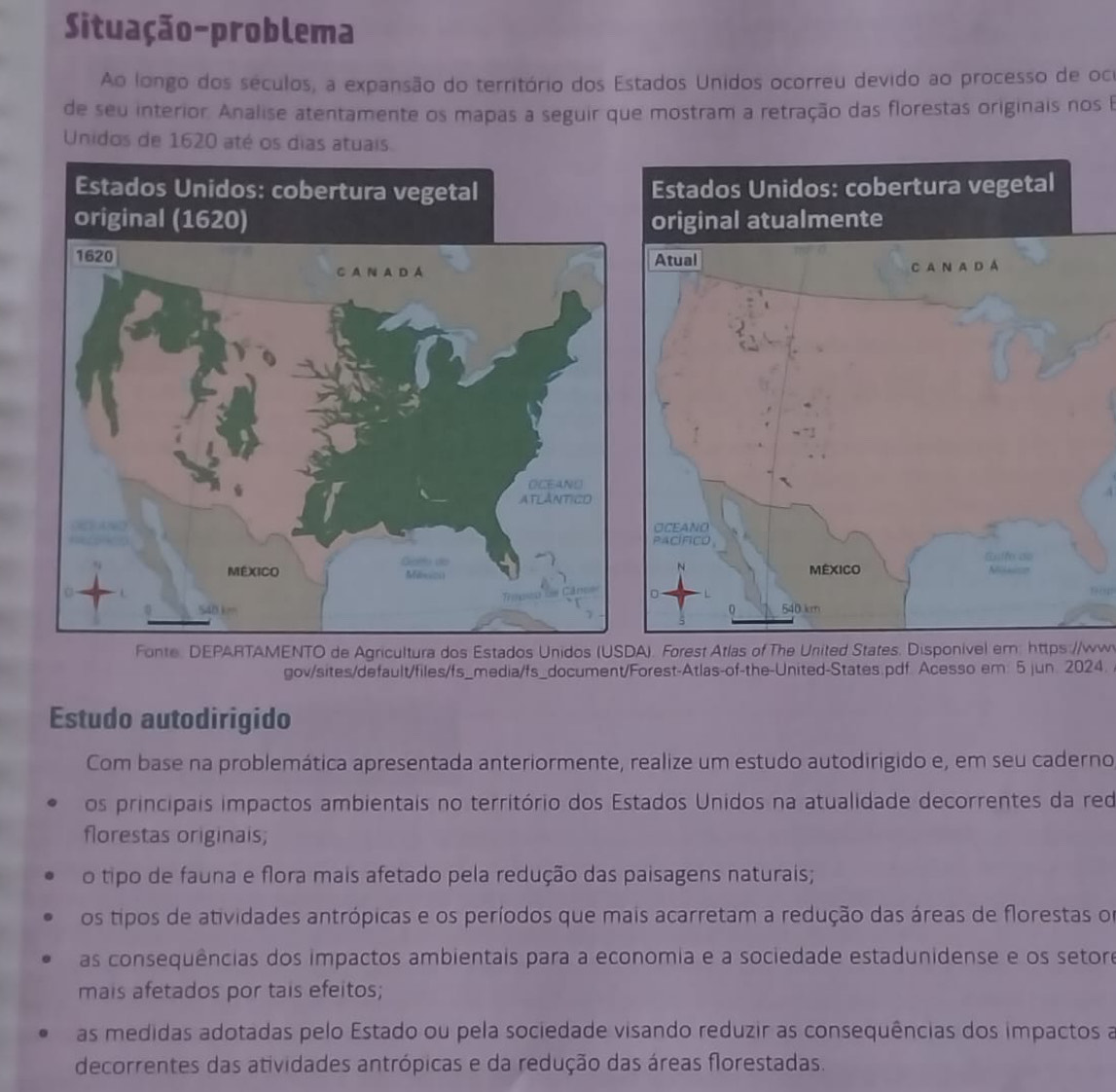 Situação-problema
Ao longo dos séculos, a expansão do território dos Estados Unidos ocorreu devido ao processo de oce
de seu interior Analise atentamente os mapas a seguir que mostram a retração das florestas originais nos B
Unidos de 1620 até os dias atuais
104
Fonte: DEPARTAMENTO de Agricultura dos Estados Unidos (USDA). Forest Atlas of The United States. Disponivel em: https://ww
gov/sites/default/files/fs_media/fs_document/Forest-Atlas-of-the-United-States.pdf. Acesso em: 5 jun. 2024.
Estudo autodirigido
Com base na problemática apresentada anteriormente, realize um estudo autodirigido e, em seu caderno
os principais impactos ambientais no território dos Estados Unidos na atualidade decorrentes da red
florestas originais;
o tipo de fauna e flora mais afetado pela redução das paisagens naturais;
os tipos de atividades antrópicas e os períodos que mais acarretam a redução das áreas de florestas or
as consequências dos impactos ambientais para a economia e a sociedade estadunidense e os setore
mais afetados por tais efeitos;
as medidas adotadas pelo Estado ou pela sociedade visando reduzir as consequências dos impactos a
decorrentes das atividades antrópicas e da redução das áreas florestadas.