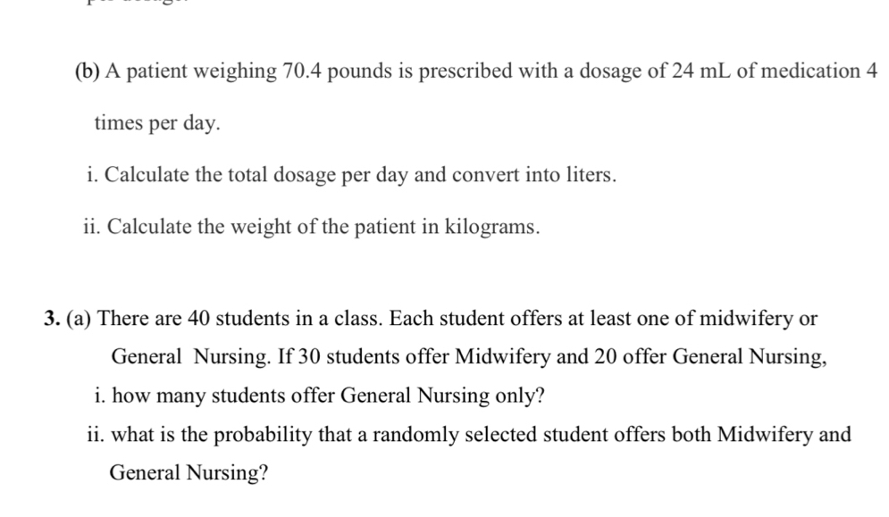 A patient weighing 70.4 pounds is prescribed with a dosage of 24 mL of medication 4
times per day. 
i. Calculate the total dosage per day and convert into liters. 
ii. Calculate the weight of the patient in kilograms. 
3. (a) There are 40 students in a class. Each student offers at least one of midwifery or 
General Nursing. If 30 students offer Midwifery and 20 offer General Nursing, 
i. how many students offer General Nursing only? 
ii. what is the probability that a randomly selected student offers both Midwifery and 
General Nursing?