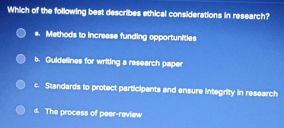 Which of the following best describes ethical considerations in research?
a. Methods to increase funding opportunities
b. Guidelines for writing a research paper
c. Standards to protect participants and ensure integrity in research
d. The process of peer-review