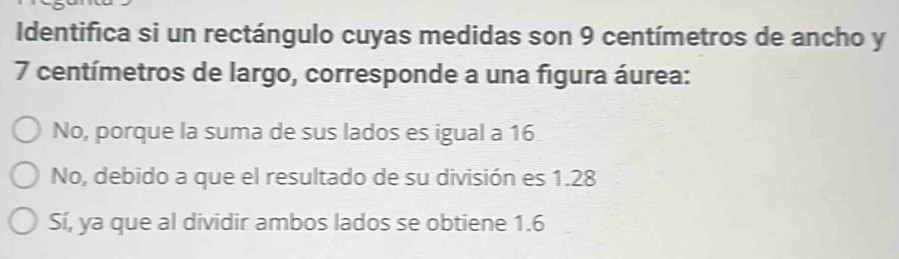 Identifica si un rectángulo cuyas medidas son 9 centímetros de ancho y
7 centímetros de largo, corresponde a una figura áurea:
No, porque la suma de sus lados es igual a 16
No, debido a que el resultado de su división es 1.28
Sí, ya que al dividir ambos lados se obtiene 1.6