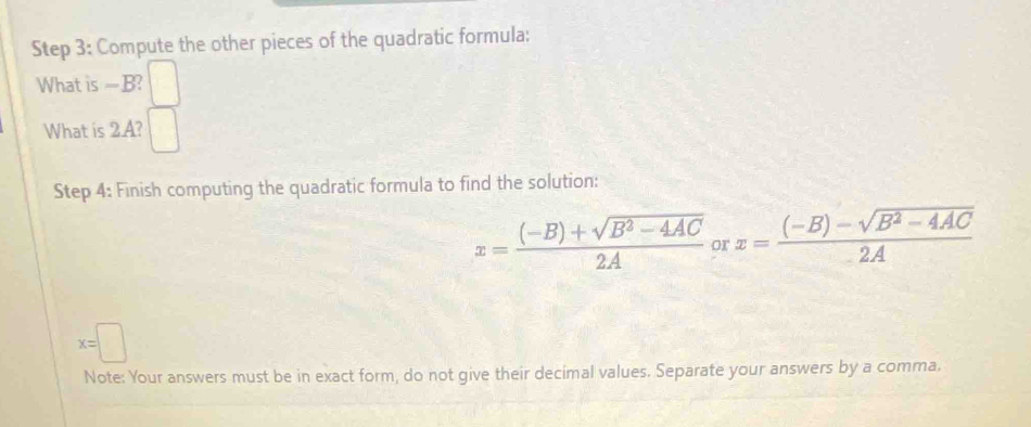 Compute the other pieces of the quadratic formula: 
What is —B? 
What is 2.A? 
Step 4: Finish computing the quadratic formula to find the solution:
x= ((-B)+sqrt(B^2-4AC))/2A  or x= ((-B)-sqrt(B^2-4AC))/2A 
x=□
Note: Your answers must be in exact form, do not give their decimal values. Separate your answers by a comma.