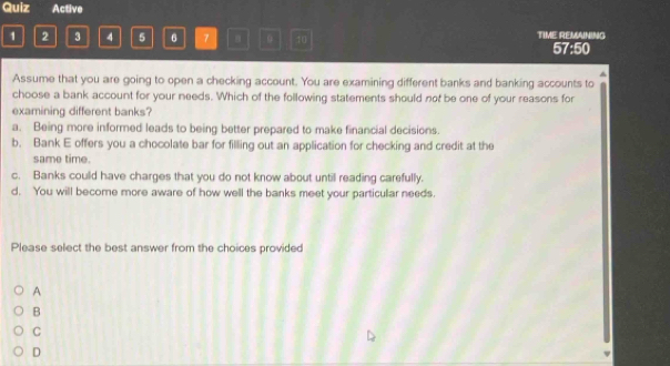 Quiz Active
1 2 3 4 5 6 7 B 10 TIME REMAINING
57:50
^
Assume that you are going to open a checking account. You are examining different banks and banking accounts to
choose a bank account for your needs. Which of the following statements should not be one of your reasons for
examining different banks?
a. Being more informed leads to being better prepared to make financial decisions.
b. Bank E offers you a chocolate bar for filling out an application for checking and credit at the
same time.
c. Banks could have charges that you do not know about until reading carefully.
d. You will become more aware of how well the banks meet your particular needs.
Please select the best answer from the choices provided
A
B
C
D