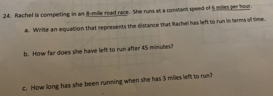 Rachel is competing in an 8-mile road race. She runs at a constant speed of 6 miles per hour. 
a. Write an equation that represents the distance that Rachel has left to run in terms of time. 
b. How far does she have left to run after 45 minutes? 
c. How long has she been running when she has 3 miles left to run?